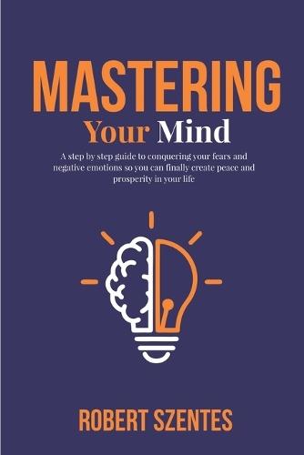 Mastering Your Mind: A step by step guide to conquering your fears and negative emotions so you can finally create peace and prosperity in your life