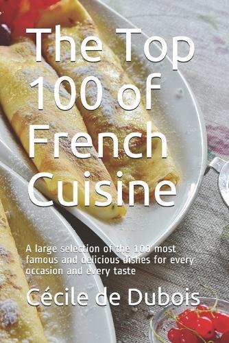 The Top 100 of French Cuisine: A large selection of the 100 most famous and delicious dishes for every occasion and every taste