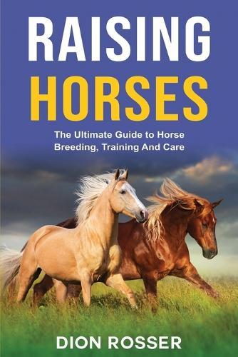 Raising Horses: The Ultimate Guide To Horse Breeding, Training And Care