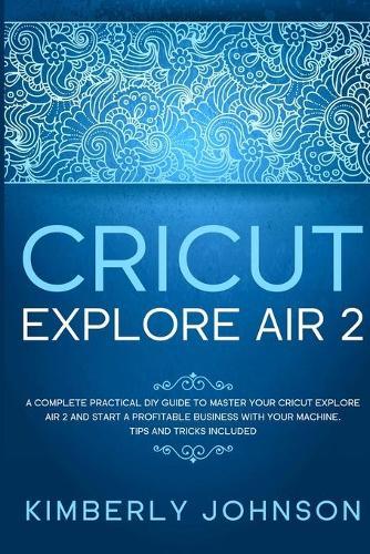 Cricut Explore Air 2: A Complete Practical DIY Guide to Master your Cricut Explore Air 2 and Start a Profitable Business with your Machine. Tips and Tricks Included