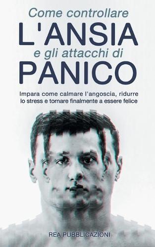Come Controllare L'Ansia e gli Attacchi Di Panico: Impara Come Calmare l'Angoscia, Ridurre lo Stress e Tornare Finalmente a Essere Felice