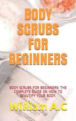 Body Scrubs for Beginners: Body Scrubs for Beginners: The Complete Guide on How to Beautify Your Body.