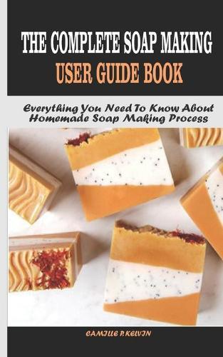 The Complete Soap Making User Guide Book: Everything You Need To Know About Homemade Soap Making Process