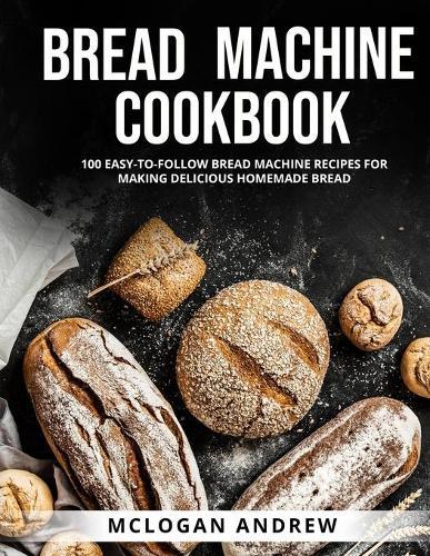 Bread Machine Cookbook: 100 Easy-To-Follow Bread Machine Recipes for Making Delicious Homemade Bread