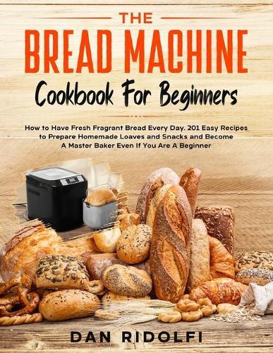 The Bread Machine Cookbook for Beginners: How to Have Fresh and Fragrant Bread Every Day. 200+ Easy Recipes to Make Tasty Homemade Loaves and Snacks and Become A Master Baker Even If You Are A Beginner