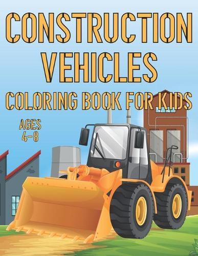 Construction Vehicles Coloring Book For Kids Ages 4-8: Fun Construction Activity Book For Boys And Girls With Illustrations of Vehicles Such As Trucks and Cranes, Tractors, Diggers And More!