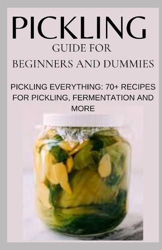 Pickling Guide for Beginners and Dummies: Pickling Everything: 70+ Recipes for Pickling, Fermentation and More