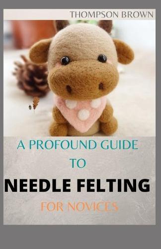 A Profound Guide to Needle Felting for Novices: The Amazing Guide on how to Needle Felt Pets like Mammals and Aves