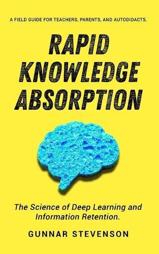 Rapid Knowledge Absorption: The Science of Deep Learning and Information Retention. A Field Guide for Teachers, Parents, and Autodidacts.