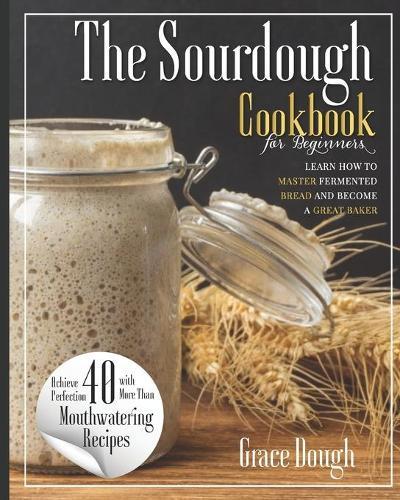 The Sourdough Cookbook for Beginners: Learn the FINE ART of Fermented Bread and Become a Master Baker