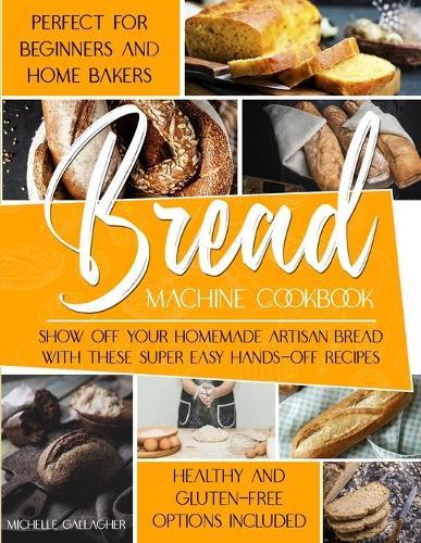 The Bread Machine Cookbook: Show Off Your Homemade Artisan Bread with these Super Easy Hands-Off Recipes Perfect for Beginners and Home Bakers Healthy and Gluten-free Options Included