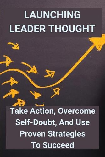 Launching Leader Thought: Take Action, Overcome Self-Doubt, And Use Proven Strategies To Succeed: Home-Based Business Advertising