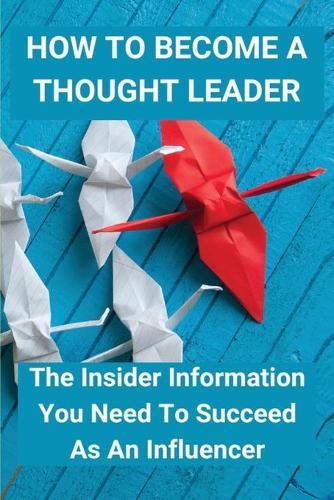 How To Become A Thought Leader: The Insider Information You Need To Succeed As An Influencer: Create A Tipping Point For Business