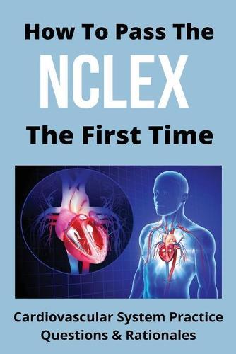 How To Pass The NCLEX The First Time: Cardiovascular System Practice Questions & Rationales: Nclex Rn Examination