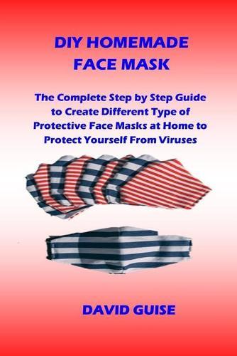 DIY Homemade Face Mask: The Complete Step by Step Guide to Create Different Type of Protective Face Masks at Home to Protect Yourself From Viruses