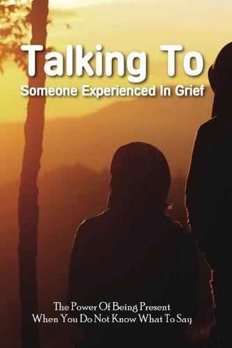 Talking To Someone Experienced In Grief: The Power Of Being Present When You Do Not Know What To Say: Communication In Everyday Life