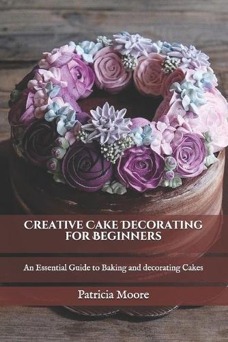 Creative Cake Decorating for Beginners: An Essential Guide to Baking and decorating Cakes