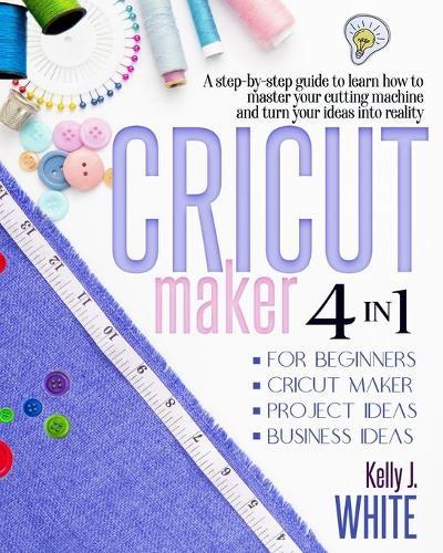 CRICUT MAKER (4in1): For Beginners + Cricut Maker + Project Ideas + Business Ideas. A step-by-step guide to learn how to master your cutting machine and turn your ideas into reality