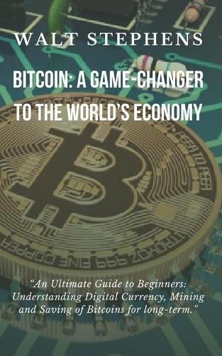 Bitcoin: A Game Changer To The Worlds Economy: An Ultimate Guide to Beginners: Understanding Digital Currency, Mining & Saving Bitcoin For Long-Term