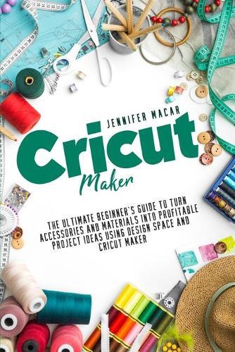 Cricut Maker: The Ultimate Beginner's Guide to Turn Accessories and Materials Into Profitable Project Ideas Using Design Space and Cricut Maker
