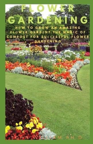 Flower Gardening: H&#1086;w To Grow An Amazing Fl&#1086;w&#1077;r G&#1072;rd&#1077;n? The Magic Of Compost For Su&#1089;&#1089;&#1077;ssful Flower G&#1072;rd&#1077;n&#1110;ng