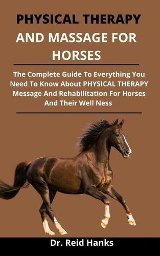 Physical Therapy And Massage For The Horse: The Complete Guide On Everything You Need To Know About Physical Therapy, Massage, Strengthening, And Rehabilitation For Hoses And Their Wellness