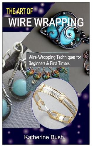 The Art of Wire Wrapping.: Wire-Wrapping Techniques for Beginners & First Timers.