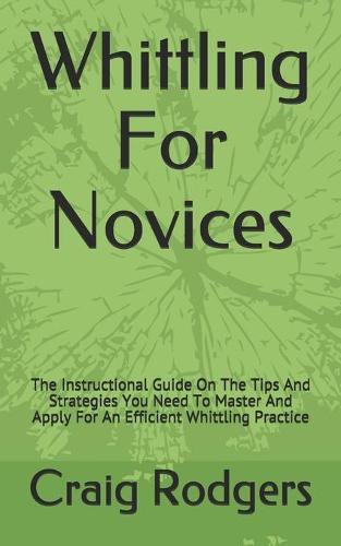 Whittling For Novices: The Instructional Guide On The Tips And Strategies You Need To Master And Apply For An Efficient Whittling Practice