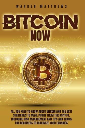 Bitcoin Now: All You Need To Know About Bitcoin And The Best Strategies To Make Profit From This Crypto, Including Risk Management And Tips And Tricks For Beginners To Maximize Your Earnings