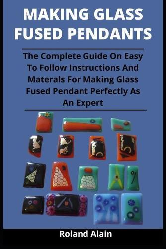 Making Glass Fused Pendant: The Complete Guide On Easy To Follow Instructions And Materials For Making Glass Fused Pendant Perfectly As An Expert
