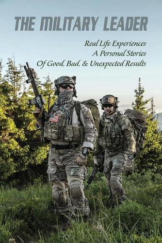 The Military Leader: Real Life Experiences & Personal Stories Of Good, Bad, & Unexpected Results: Leadership Training In Military
