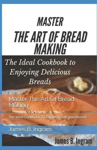 Master The Art Of Bread Making: The Ideal Cookbook To Enjoying Delicious Breads