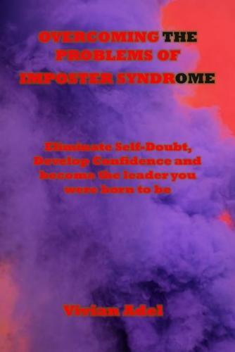 Overcoming the Problems of Imposter Syndrome: Eliminate Self-Doubt, Develop Confidence and become the leader you were born to be