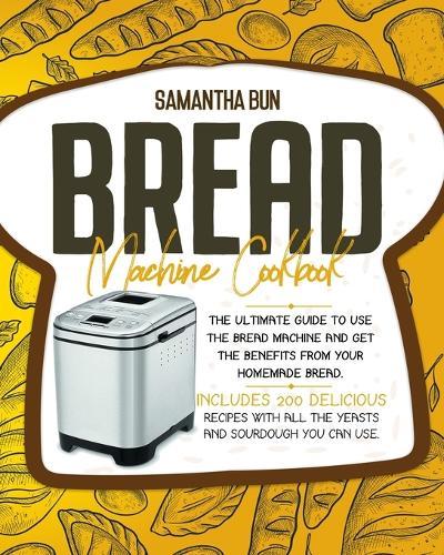 Bread Machine Cookbook: The Ultimate Guide To Use the Bread Machine And Get The Benefits From Your Homemade Bread. Includes 200 Delicious Recipes With All The Yeasts And Sourdough You Can Use.