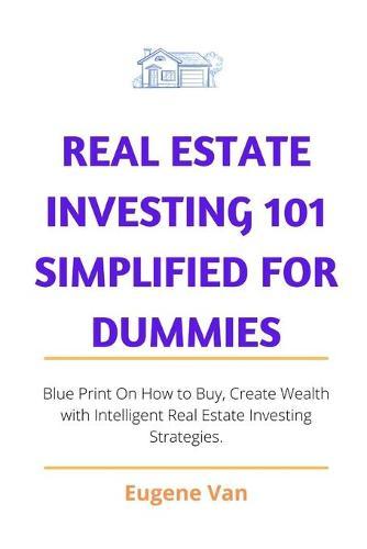 Real Estate Investing 101 Simplified for Dummies: Blue Print on how to buy, Create Wealth with intelligent Real Estate Investing Strategy.