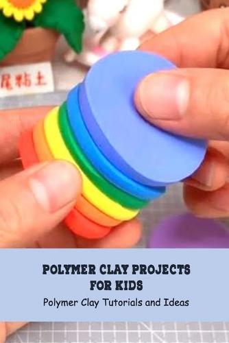 Polymer Clay Projects for Kids: Polymer Clay Tutorials and Ideas: How to Make Polymer Clay