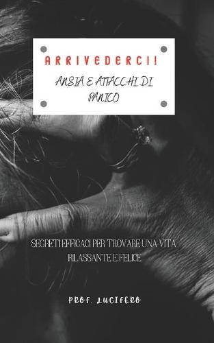 Arrivederci! Ansia E Attacchi Di Panico: Segreti Efficaci Per Trovare Una Vita Rilassante E Felice