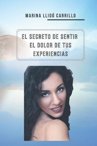 El Secreto de Sentir El Dolor de Tus Experiencias: Tras tu miedo se esconde tu proposito