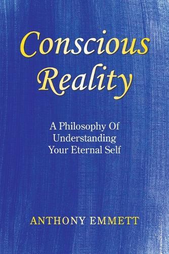 Conscious Reality: A Philosophy Of Understanding Your Eternal Self