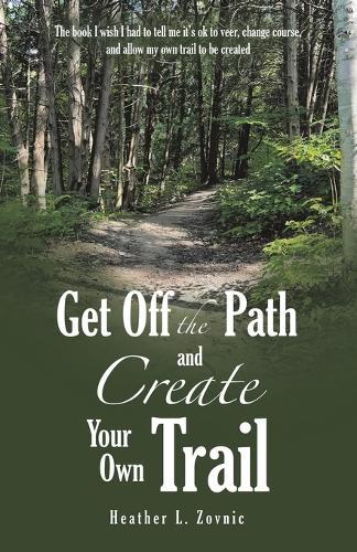 Get off the Path and Create Your Own Trail: The book I wish I had to tell me it's ok to veer, change course, and allow my own trail to be created