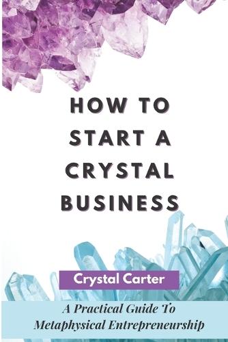 How To Start A Crystal Business: A Practical Guide To Metaphysical Entrepreneurship