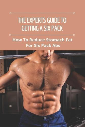 The Experts Guide To Getting A Six Pack: How To Reduce Stomach Fat For Six Pack Abs