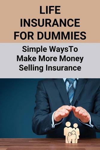 Life Insurance For Dummies: Simple Ways To Make More Money Selling Insurance