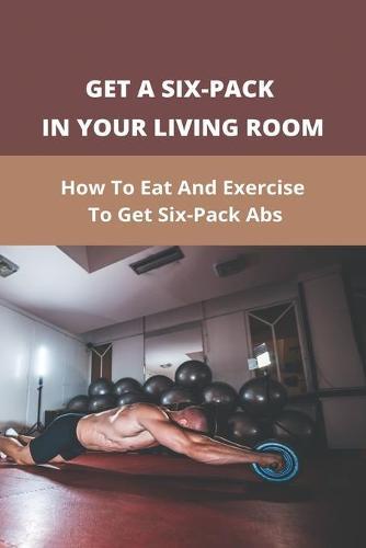 Get A Six-Pack In Your Living Room: How To Eat And Exercise To Get Six-Pack Abs