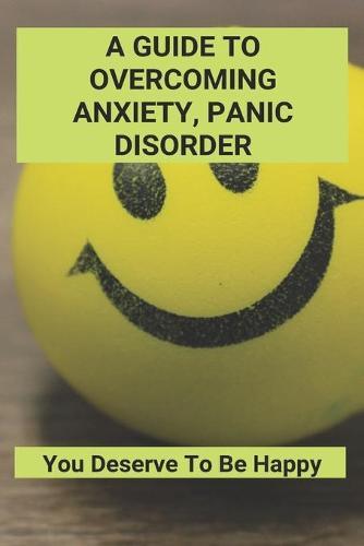 A Guide To Overcoming Anxiety, Panic Disorder: You Deserve To Be Happy