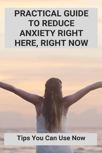 Practical Guide To Reduce Anxiety Right Here, Right Now: Tips You Can Use Now