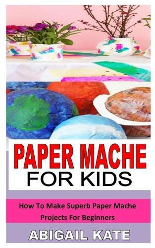 Paper Mache for Kids: How To Make Superb Paper Mache Projects For Beginners
