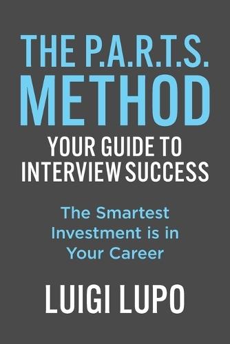 The P.A.R.T.S. Method Your Guide to Interview Succes: ""The Smartest Investment is in Your Career""