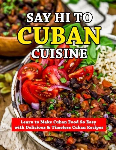 Say Hi To Cuban Cuisine: Learn to Make Cuban Food So Easy with Delicious & Timeless Cuban Recipes