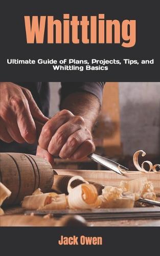 Whittling: Ultimate Guide of Plans, Projects, Tips, and Whittling Basics